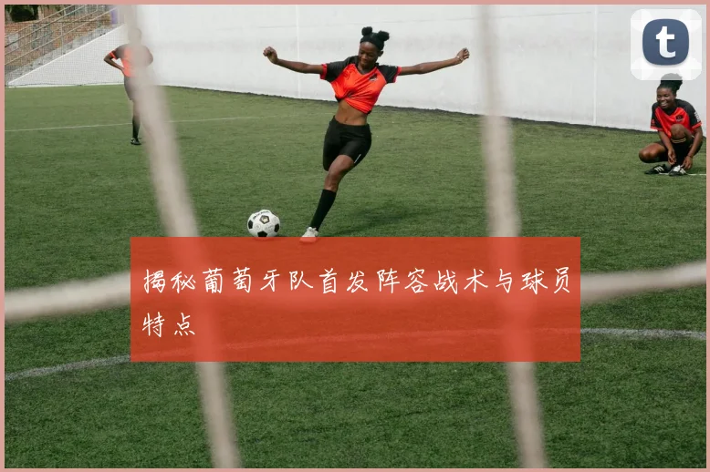 揭秘葡萄牙队首发阵容战术与球员特点