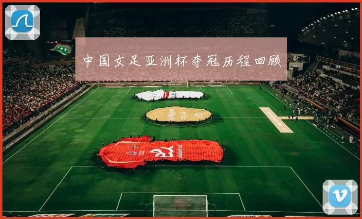 中国女足亚洲杯夺冠历程回顾