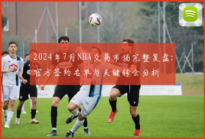 2024年7月NBA交易市场完整复盘：官方签约名单与关键转会分析