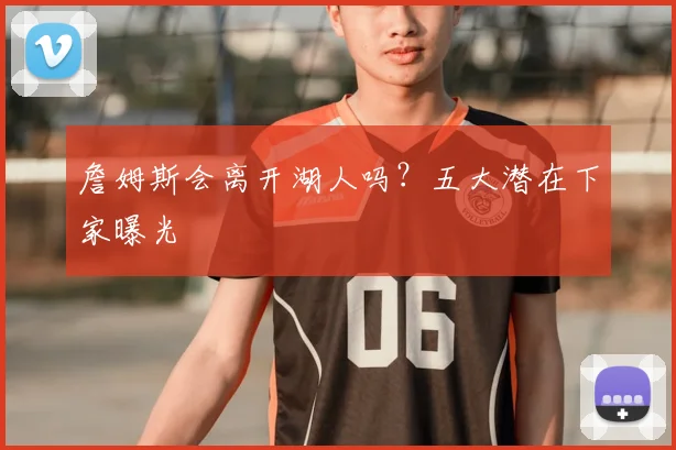 詹姆斯会离开湖人吗？五大潜在下家曝光