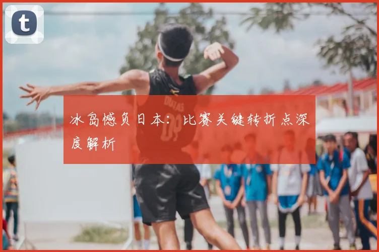 冰岛憾负日本：比赛关键转折点深度解析