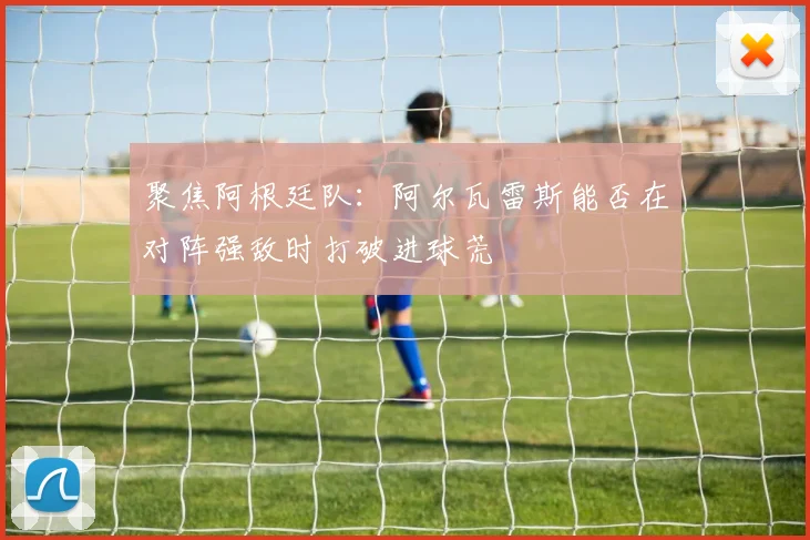聚焦阿根廷队：阿尔瓦雷斯能否在对阵强敌时打破进球荒