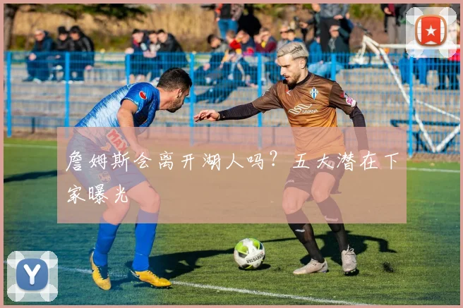詹姆斯会离开湖人吗？五大潜在下家曝光