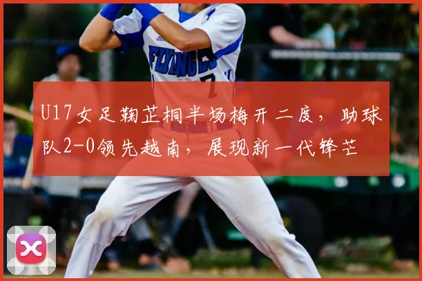 U17女足鞠芷桐半场梅开二度，助球队2-0领先越南，展现新一代锋芒